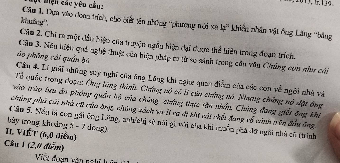 Mc hiện các yêu cầu: 
khuâng''. 
Câu 1. Dựa vào đoạn trích, cho biết tên những “phương trời xa lạ” khiến nhân vật ông Lăng “bâng 
Câu 2. Chi ra một dấu hiệu của truyện ngắn hiện đại được thể hiện trong đoạn trích. 
Câu 3. Nêu hiệu quả nghệ thuật của biện pháp tu từ so sánh trong câu văn Chúng con như cái 
áo phông cái quần bò. 
Câu 4. Lí giải những suy nghĩ của ông Lăng khi nghe quan điểm của các con về ngôi nhà và 
Tổ quốc trong đoạn: Ông lặng thinh. Chúng nó có lí của chúng nó. Nhưng chúng nó đặt ông 
vào trào lưu áo phông quần bò của chúng, chúng thực tàn nhẫn. Chúng đang giết ông khi 
chúng phá cái nhà cũ của ông, chúng xách va-li ra đi khi cái chết đang vỗ cánh trên đầu ông. 
Câu 5. Nếu là con gái ông Lăng, anh/chị sẽ nói gì với cha khi muốn phá dỡ ngôi nhà cũ (trình 
bày trong khoảng 5 - 7 dòng). 
II. VIÉT (6, 0 điểm) 
Câu 1 (2, 0 điểm) 
Viết đoan văn nghi lụ