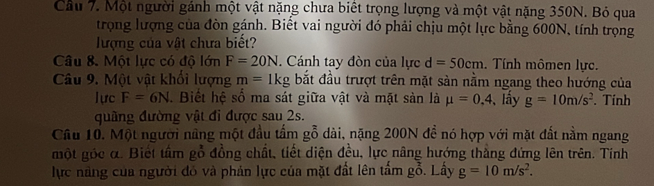 Cầu 7. Một người gánh một vật nặng chưa biết trọng lượng và một vật nặng 350N. Bỏ qua 
trọng lượng của đòn gánh. Biết vai người đó phải chịu một lực bằng 600N, tính trọng 
lượng của vật chưa biết? 
Câu 8. Một lực có độ lớn F=20N. Cánh tay đòn của lực d=50cm. Tính mômen lực. 
Câu 9. Một vật khối lượng m=1kg bắt đầu trượt trên mặt sàn nằm ngang theo hướng của 
lực F=6N. Biết hệ số ma sát giữa vật và mặt sản là mu =0,4 lấy g=10m/s^2. Tính 
quãng đường vật đi được sau 2s. 
Câu 10. Một người nâng một đầu tấm gỗ dài, nặng 200N đề nó hợp với mặt đất nằm ngang 
một góc α. Biết tầm gỗ đồng chất, tiết diện đều, lực nâng hướng thắng đứng lên trên. Tính 
lực nàng của người đó và phản lực của mặt đất lên tấm gỗ. Lấy g=10m/s^2.