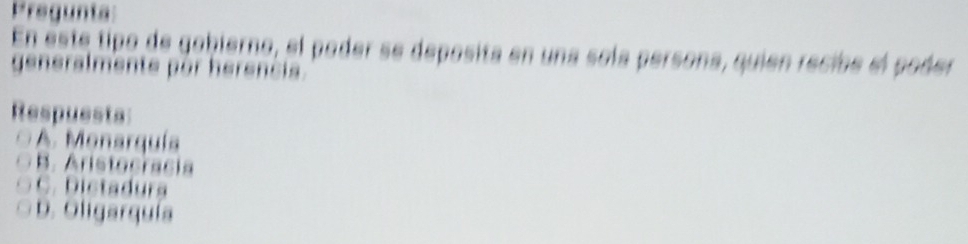 Pregunta:
En este tipo de gohierno, el pader se deposita en una sola persona, quien recibe el poder
generalmente pór herencia.
Respuests
A. Monarquía
B. Aristocracia
C. Dictadurs
D. Oligarquía