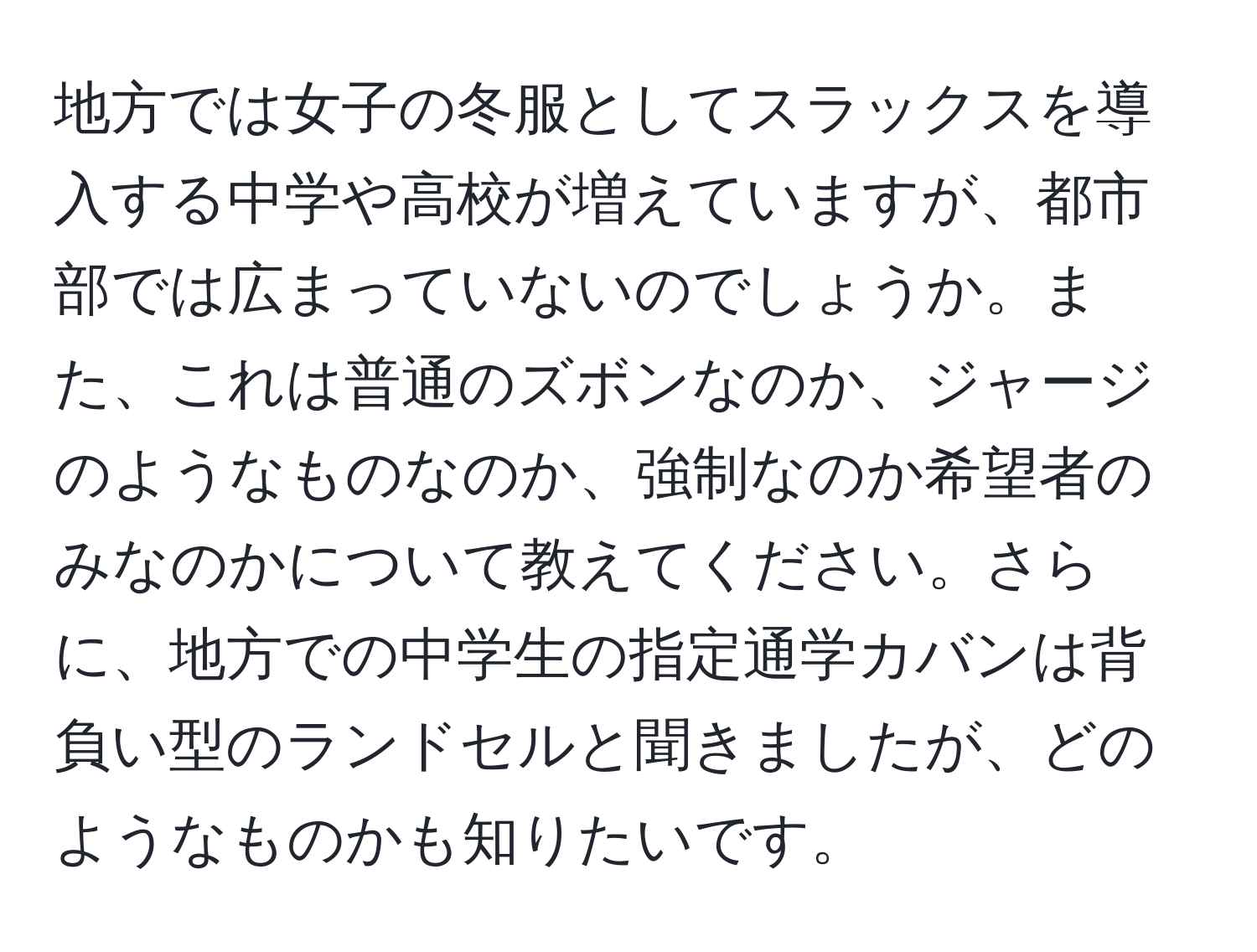 地方では女子の冬服としてスラックスを導入する中学や高校が増えていますが、都市部では広まっていないのでしょうか。また、これは普通のズボンなのか、ジャージのようなものなのか、強制なのか希望者のみなのかについて教えてください。さらに、地方での中学生の指定通学カバンは背負い型のランドセルと聞きましたが、どのようなものかも知りたいです。