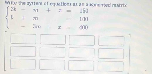 Write the system of equations as an augmented matrix
beginarrayl 3b-m+x=150 b+m=100 -3m+x=400endarray.