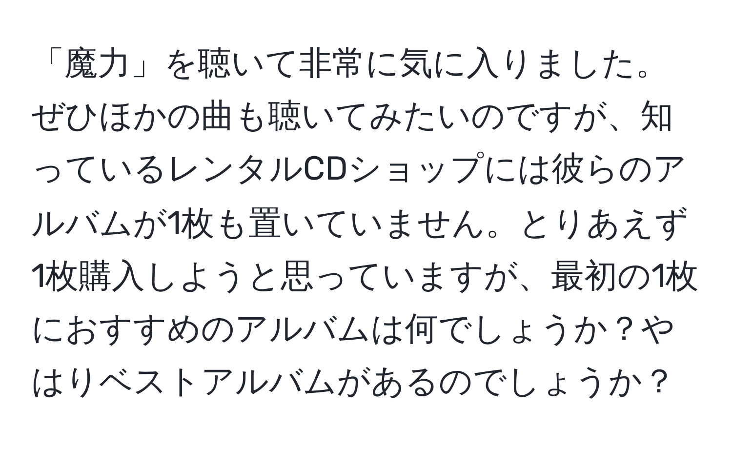 「魔力」を聴いて非常に気に入りました。ぜひほかの曲も聴いてみたいのですが、知っているレンタルCDショップには彼らのアルバムが1枚も置いていません。とりあえず1枚購入しようと思っていますが、最初の1枚におすすめのアルバムは何でしょうか？やはりベストアルバムがあるのでしょうか？