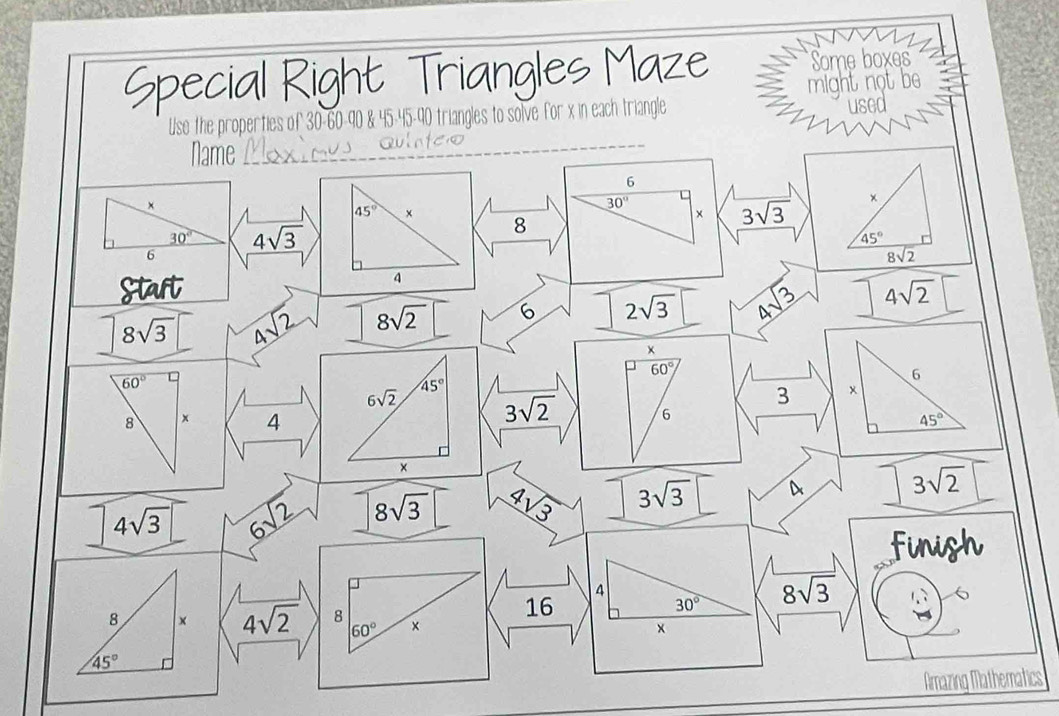 Special Right Triangles Maze Some boxes 
used 
Use the properties of 30 - 60 - 90 & 45 - 45 - 40 triangles to solve for x in each triangle might not be 
Name
6
×
45° ×
30°
× 3sqrt(3) ×
30° 4sqrt(3)
8
45°
6
8sqrt(2)
4
Staft 4sqrt(2)
8sqrt(3)□ 4sqrt(2) 8sqrt(2) 6 2sqrt(3) 4sqrt(3)
×
60°
60°
6
6sqrt(2) 45°
3 ×
3sqrt(2) 6
8 x 4 45°
×
4sqrt(3) 6sqrt(2) 8sqrt(3) 4sqrt(3) 3sqrt(3) a 3sqrt(2)
finigh
4
16
30° 8sqrt(3)
6
8 × 4sqrt(2) 8 ×
60°
×
45°
Amazing Mathematics