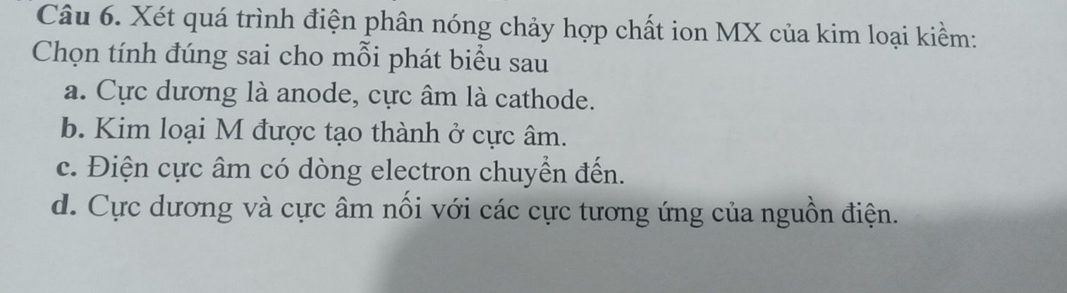 Xét quá trình điện phân nóng chảy hợp chất ion MX của kim loại kiềm:
Chọn tính đúng sai cho mỗi phát biểu sau
a. Cực dương là anode, cực âm là cathode.
b. Kim loại M được tạo thành ở cực âm.
c. Điện cực âm có dòng electron chuyển đến.
d. Cực dương và cực âm nổi với các cực tương ứng của nguồn điện.