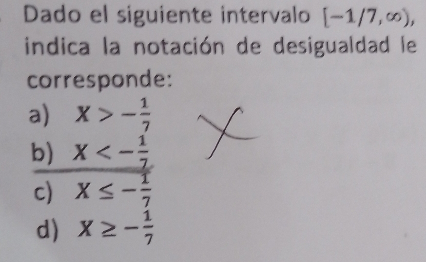 Dado el siguiente intervalo [-1/7,∈fty ), 
indica la notación de desigualdad le
corresponde:
a) X>- 1/7 
b) X<- 1/7 
c) X≤ - 1/7 
d) X≥ - 1/7 