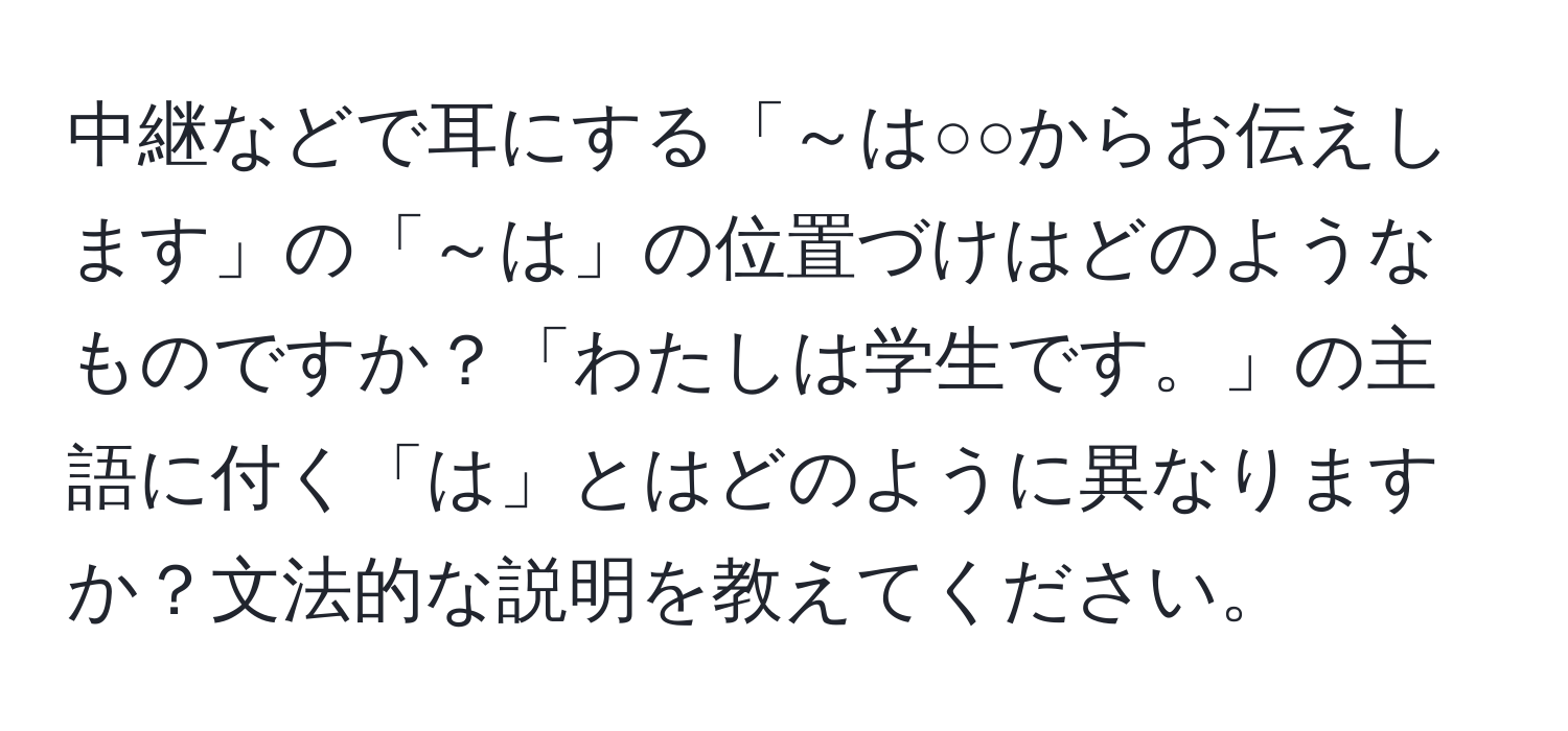 中継などで耳にする「～は○○からお伝えします」の「～は」の位置づけはどのようなものですか？「わたしは学生です。」の主語に付く「は」とはどのように異なりますか？文法的な説明を教えてください。