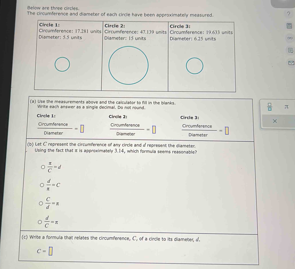 Below are three circles.
The circumference and diameter of each circle have been approximately measured.
？
Circle 1: Circle 2: Circle 3:
Circumference: 17.281 units Circumference: 47.139 units Circumference: 19.633 units
Diameter: 5.5 units Diameter: 15 units Diameter: 6.25 units
∞
(a) Use the measurements above and the calculator to fill in the blanks.
Write each answer as a single decimal. Do not round.
 □ /□   π
Circle 1: Circle 2: Circle 3:
×
 Circumference/Diameter =□  Circumference/Diameter =□  Circumference/Diameter =□
(b) Let C represent the circumference of any circle and a represent the diameter.
Using the fact that π is approximately 3.14, which formula seems reasonable?
 π /C =d
 d/π  =C
 C/d =π
 d/C =π
(c) Write a formula that relates the circumference, C, of a circle to its diameter, d.
C=□