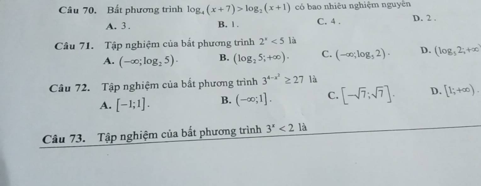 Bất phương trình log _4(x+7)>log _2(x+1) có bao nhiêu nghiệm nguyên
A. 3. B. 1.
C. 4. D. 2.
Câu 71. Tập nghiệm của bất phương trình 2^x<5</tex> là
A. (-∈fty ;log _25). (log _25;+∈fty ). C. (-∈fty ;log _52). D. (log _52;+∈fty )
B.
Câu 72. Tập nghiệm của bất phương trình 3^(4-x^2)≥ 27 là
A. [-1;1].
B. (-∈fty ;1].
C. [-sqrt(7);sqrt(7)].
D. [1;+∈fty ). 
Câu 73. Tập nghiệm của bất phương trình 3^x<21</tex> là