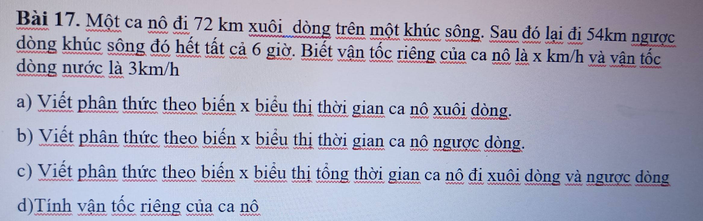 Một ca nô đi 72 km xuôi_dòng trên một khúc sông. Sau đó lại đi 54km ngược 
dòng khúc sông đó hết tất cả 6 giờ. Biết vận tốc riêng của ca nô là x km/h và vận tốc 
dòng nước là 3km/h
a) Viết phân thức theo biến x biểu thị thời gian ca nô xuôi dòng. 
b) Viết phân thức theo biến x biểu thị thời gian ca nô ngược dòng. 
c) Viết phân thức theo biến x biểu thị tổng thời gian ca nô đi xuôi dòng và ngược dòng 
d)Tính vận tốc riêng của ca nô