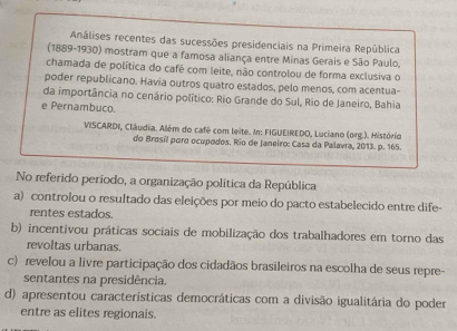 Análises recentes das sucessões presidenciais na Primeira República
(1889-1930) mostram que a famosa aliança entre Minas Gerais e São Paulo,
chamada de política do café com leite, não controlou de forma exclusiva o
poder republicano. Havia outros quatro estados, pelo menos, com acentua-
da importância no cenário político: Rio Grande do Sul, Rio de Janeiro, Bahia
e Pernambuco.
VISCARDI, Cláudia. Além do café com leite. In: FIGUEIREDO, Luciano (org.). Histório
do Brosil poro ocupodos. Rio de Janeiro: Casa da Palavra, 2013. p. 165.
No referido período, a organização política da República
a) controlou o resultado das eleições por meio do pacto estabelecido entre dife
rentes estados.
b) incentivou práticas sociais de mobilização dos trabalhadores em torno das
revoltas urbanas.
c) revelou a livre participação dos cidadãos brasileiros na escolha de seus repre-
sentantes na presidência.
d) apresentou características democráticas com a divisão igualitária do poder
entre as elites regionais.