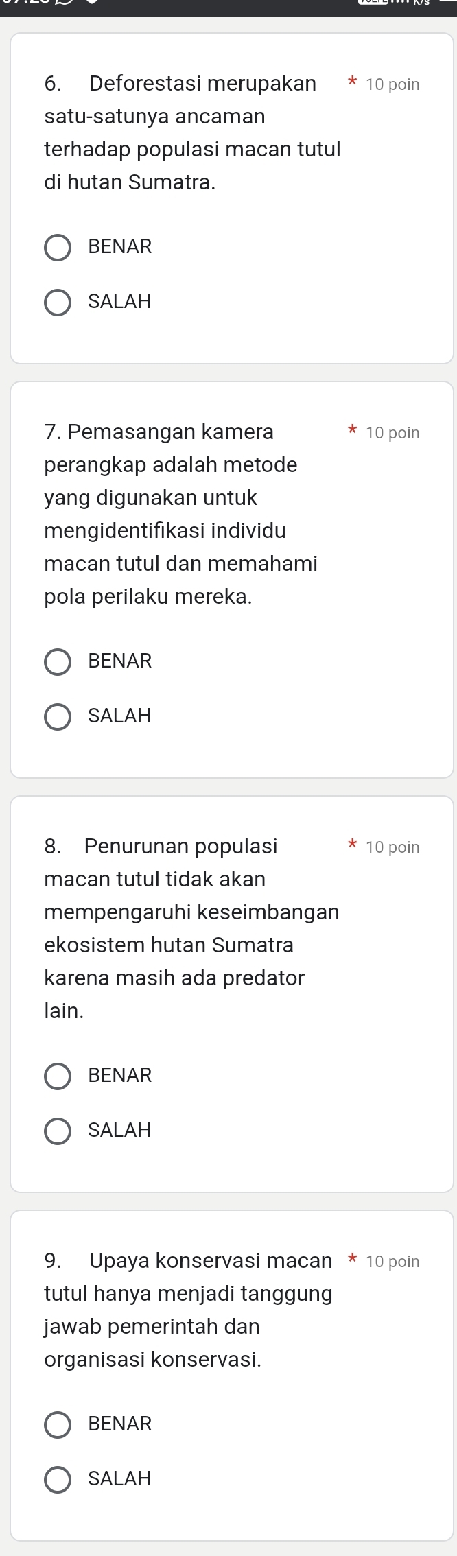 Deforestasi merupakan 10 poin 
satu-satunya ancaman 
terhadap populasi macan tutul 
di hutan Sumatra. 
BENAR 
SALAH 
7. Pemasangan kamera 10 poin 
perangkap adalah metode 
yang digunakan untuk 
mengidentifıkasi individu 
macan tutul dan memahami 
pola perilaku mereka. 
BENAR 
SALAH 
8. Penurunan populasi 10 poin 
macan tutul tidak akan 
mempengaruhi keseimbangan 
ekosistem hutan Sumatra 
karena masih ada predator 
lain. 
BENAR 
SALAH 
9. Upaya konservasi macan * 10 poin 
tutul hanya menjadi tanggung 
jawab pemerintah dan 
organisasi konservasi. 
BENAR 
SALAH