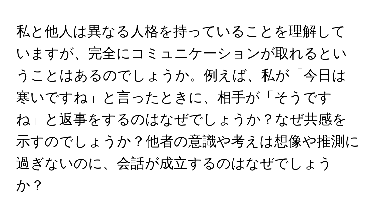 私と他人は異なる人格を持っていることを理解していますが、完全にコミュニケーションが取れるということはあるのでしょうか。例えば、私が「今日は寒いですね」と言ったときに、相手が「そうですね」と返事をするのはなぜでしょうか？なぜ共感を示すのでしょうか？他者の意識や考えは想像や推測に過ぎないのに、会話が成立するのはなぜでしょうか？