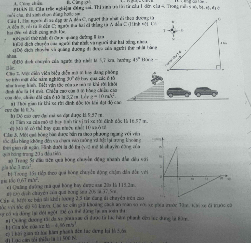 A. Cùng chiều. B. Cùng giá. C. Nguợe emeu D. Cùng độ lớn 
PHANII Câu trắc nghiệm đúng sai. Thí sinh trả lời từ câu 1 đến câu 4. Trong mỗi ý a), b), c), d) ở
mỗi câu, thí sinh chọn đúng hoặc sai.
Câu 1. Hai người đi xe đạp từ A đến C, người thứ nhất đi theo dường từ
A đến B, rồi từ B đến C; người thứ hai đi thẳng từ A đến C (Hình về). Cả
hai đều về đích cùng một lúc. 
a)Người thứ nhất đi được quãng đường 8 km.
b)Độ dịch chuyển của người thứ nhất và người thứ hai bằng nhau. 
c)Độ dịch chuyển và quãng đường đi được của người thứ nhất bằng
nhau.
d)Độ dịch chuyển của người thứ nhất là 5,7 km, hướng 45° Đông -
Bắc.
Cầu 2. Một diễn viên biểu diễn mô tô bay đang phóng
xe trên mặt dốc nằm nghiêng 30° để bay qua các ô tô
như trong hinh. Biết vận tốc của xe mô tô khi rời khỏi
đinh dốc là 14 m/s. Chiều cao của ô tô bằng chiều cao
của đốc, chiều dài của ô tô là 3,2 m. Lấy g=10m/s^2.
a) Thời gian từ khi xe rời đỉnh dốc tới khi đạt độ cao
cực đại là 0,7s.
b) Độ cao cực đại mà xe đạt được là 9,57 m.
c) Tầm xa của mô tô bay tính từ vị trí xe rời đỉnh dốc là 16,97 m.
d) Mô tô có thể bay qua nhiều nhất 10 xe ô tô.
Câu 3. Một quả bóng bàn được bắn ra theo phương ngang với vận
đốc đầu bằng không đến va chạm vào tường và bật lại trong khoảng 
thời gian rất ngắn. Hình dưới là đồ thị (v-t) mô tả chuyển động của
quả bóng trong 20 s đầu tiên.
a) Trong 5s đầu tiên quả bóng chuyển động nhanh dần đều vớ
gia tốc 3m/s^2,
b) Trong 15s tiếp theo quả bóng chuyển động chậm dẫn đều vớ
gia tốc 0.67m/s^2.
c) Quâng đường mà quả bóng bay được sau 20s là 115,2m.
đ) Độ dịch chuyên của quả bóng sau 20s là 37,5m.
Cầu 4. Một xe bản tải khổi lượng 2,5 tản đang di chuyên trên cao
tốc với tốc độ 90 km/h. Các xe cần giữ khoảng cách an toàn so với xe phía trước 70m. Khi xe đi trước có
sự cổ và đừng lại đột ngột. Đê có thẻ đừng lại an toàn thị:
a) Quăng đường tối đa xe phía sau đi được từ lúc hãm phanh đến lúc dừng là 80m.
b) Gia tốc của xc là -4.46m/s^2.
c) Thời gian từ lúc hãm phanh đến lúc đừng lại là 5,6s.
d) Lực cân tối thiếu là 11500 N.