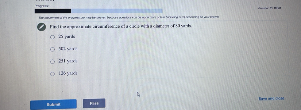 Progress: Question ID: 119101
The movement of the progress bar may be uneven because questions can be worth more or less (including zero) depending on your answer.
Find the approximate circumference of a circle with a diameter of 80 yards.
25 yards
502 yards
251 yards
126 yards
Submit Pass Save and close