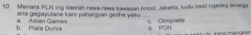 Menara PLN ing daerah rawa-rawa kawasan Ancol, Jakarta, kudu kasil ngadeg amarga
ana gegayutane karo pahargyan gedhe yaiku ....
a. Asian Games c. Olimpiade
b. Piala Dunia d. PON
aktu iki. kang mangken