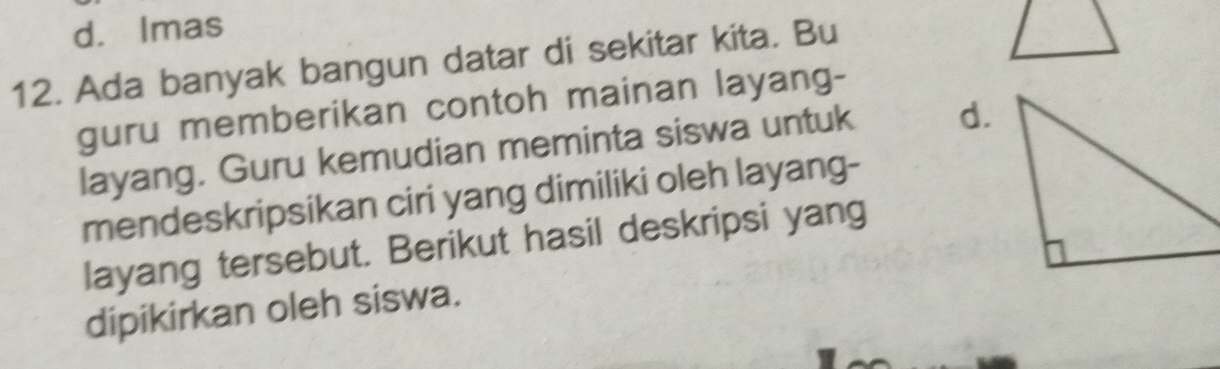 d. Imas
12. Ada banyak bangun datar di sekitar kita. Bu
guru memberikan contoh mainan layang-
layang. Guru kemudian meminta siswa untuk d.
mendeskripsikan ciri yang dimiliki oleh layang-
layang tersebut. Berikut hasil deskripsi yang
dipikirkan oleh siswa.