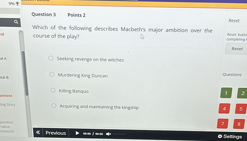 9%
Question 3 Points 2
Reset
Which of the following describes Macbeth's major ambition over the Reset butto
nd course of the play? completing 
Reset
al A Seeking revenge on the witches
Murdering King Duncan
tal B Questions
Killing Banquo
osttest
1 2
ing Story Acquiring and maintaining the kingship
4 5
parative
rative
7 8
ronouns Previous oo:oo / oo:oo
# Settings