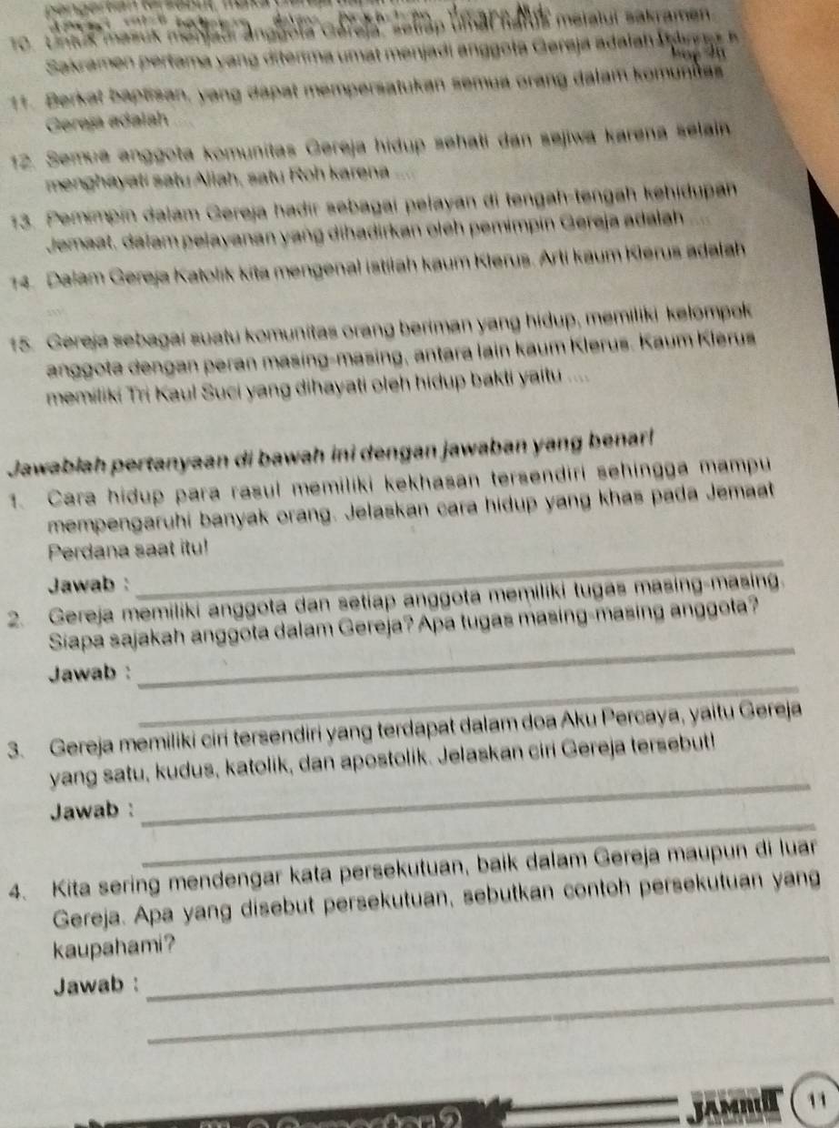 To. Untuk masuk meniaul anggola clarela'' seliap umal natus metalui sakramen
Sakrame  ertama       it r       t enja        ota  Gereja adalah u dn a   e  l 
11. Berkat baptisan, yang dapat mempersatukan semua orang dalam komunias
Gereja adalah
12. Semue anggota komunitas Gereja hidup sehati dan sejiwa karena selain
menghayati satu Aliah, satu Roh karena
13. Pemimpin dalam Gereja hadir sebagai pelayan di tengah-tengah kehidupan
Jemaat, daïam pelayanan yang dihadirkan oleh pemimpin Gereja adalah
14. Dalam Gereja Katolik kita mengenal istiiah kaum Klerus. Arli kaum Klerus adalah
15. Gereja sebagai suatu komunitas orang beriman yang hidup, memiliki kelompok
anggota dengan peran masing-masing, antara lain kaum Klerus. Kaum Klerus
memiliki Tri Kaul Suci yang dihayati oleh hidup bakti yaitu ....
Jawablah pertanyaan di bawah ini dengan jawaban yang benar!
1. Cara hidup para rasul memiliki kekhasan tersendiri sehingga mampu
mempengaruhi banyak orang. Jelaskan cara hidup yang khas pada Jemaat
Perdana saat itu!
Jawab :
_
2. Gereja memiliki anggota dan setiap anggota memiliki tugas masing-masing.
Siapa sajakah anggota dalam Gereja? Apa tugas masing-masing anggota?
_
Jawab :
_
3. Gereja memiliki ciri tersendiri yang terdapat dalam doa Aku Percaya, yaitu Gereja
_
yang satu, kudus, katolik, dan apostolik. Jelaskan ciri Gereja tersebut!
_
Jawab :
4. Kita sering mendengar kata persekutuan, baik dalam Gereja maupun di luar
Gereja. Apa yang disebut persekutuan, sebutkan contoh persekutuan yang
kaupahami?
_
Jawab :
JAMnT 11