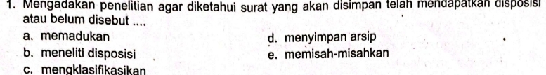 Mengadakan penelitian agar diketahui surat yang akan disimpan telah mendapatkan disposis
atau belum disebut ....
a. memadukan d. menyimpan arsip
b. meneliti disposisi e. memisah-misahkan
c. mengklasifikasikan