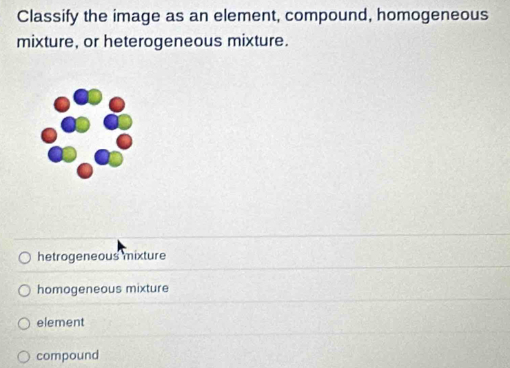 Classify the image as an element, compound, homogeneous
mixture, or heterogeneous mixture.
hetrogeneous mixture
homogeneous mixture
element
compound