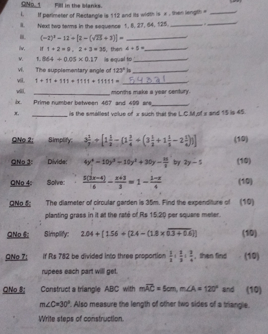 QNo. 1 Fill in the blanks.
i. If perimeter of Rectangle is 112 and its width is x , then length =_
ii. Next two terms in the sequence 1, 8, 27, 64, 125._ .
_
. (-2)^3-12/ [2-(sqrt(25)+3)]= _
iv. If 1+2=9,2+3=35 , then 4+5= _
V. 1.864/ 0.05* 0.17 is equal to_
vi. The supplementary angle of 123° is_
vii. 1+11+111+1111+1111= _
viii. _months make a year century.
ix. Prime number between 467 and 499 are_
x. _is the smallest volue of x such that the L.C.M,of x and 15 is 45.
QNo 2: Simplify: 3 1/7 / [1 1/2 -(1 3/4 / (3 1/2 +1 1/5 -2 1/4 ) ] (10)
QNo 3: Divide: 4y^4-10y^3-10y^2+30y- 25/2  by 2y-5 (10)
QNo 4: Solve:  (5(3x-4))/6 - (x+3)/3 =1- (1-x)/4  (10)
QNo 5:    The diameter of circular garden is 35m. Find the expenditure of (10)
planting grass in it at the raté of Rs 15.20 per square meter.
QNo 6: Simplify: 2.04+[1.56/  2.4-(1.8* overline 0.3+0.6 ] (10)
QNo 7: If Rs 782 be divided into three proportion  1/2 : 2/3 : 3/4  , then find (10)
rupees each part will get.
QNo 8: Construct a triangle ABC with moverline AC=5cm,m∠ A=120° and (10)
m∠ C=30° '. Also measure the length of other two sides of a triangle.
Write steps of construction.