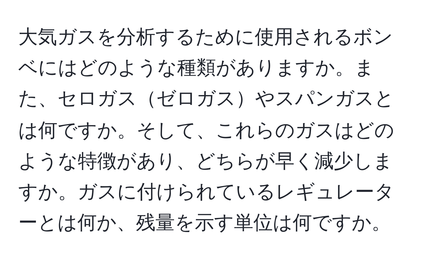 大気ガスを分析するために使用されるボンベにはどのような種類がありますか。また、セロガスゼロガスやスパンガスとは何ですか。そして、これらのガスはどのような特徴があり、どちらが早く減少しますか。ガスに付けられているレギュレーターとは何か、残量を示す単位は何ですか。