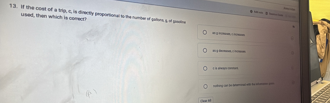 Aemça Myn
13. If the cost of a trip, c, is directly proportional to the number of gallons, g, of gasoline
Add nots * Dasstian Dste
used, then which is correct?
as g increases, c increases.
as g decreases, c increases.
c is always constant.
nothing can be determined with the informason grien
Clear All