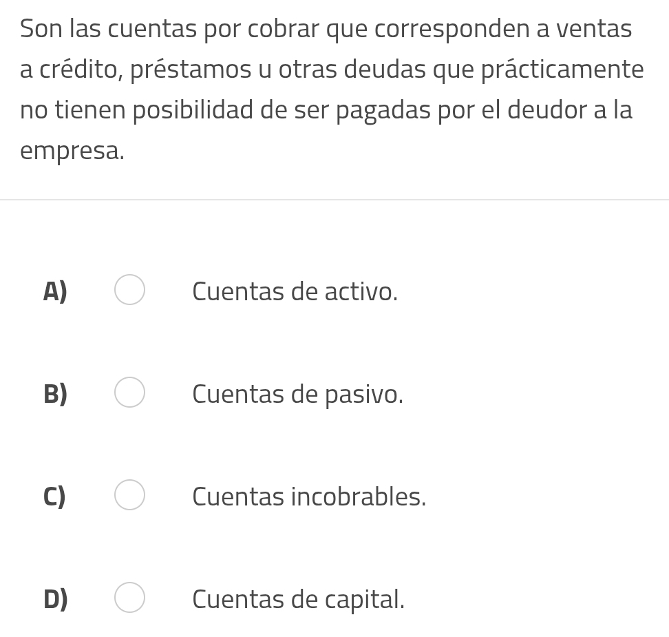 Son las cuentas por cobrar que corresponden a ventas
a crédito, préstamos u otras deudas que prácticamente
no tienen posibilidad de ser pagadas por el deudor a la
empresa.
A) Cuentas de activo.
B) Cuentas de pasivo.
C) Cuentas incobrables.
D) Cuentas de capital.