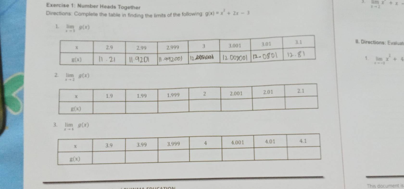 limlimits _xto 2x+x-
Exercise 1: Number Heads Together
Directions: Complete the table in finding the limits of the following: g(x)=x^2+2x-3
1. limlimits _xto 3g(x)
II. Directions: Evalual
1. limlimits _xto -3x^2+4
2. limlimits _xto 2g(x)
3. limlimits _xto 4g(x)
This document is