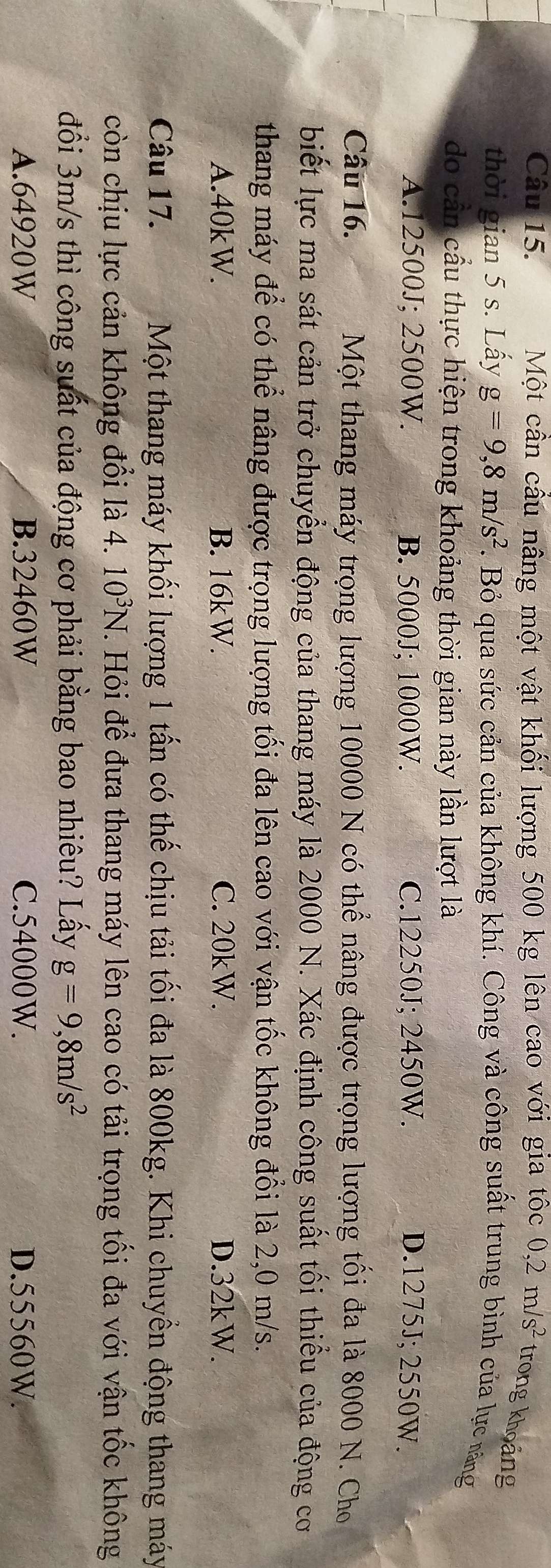Một cần cầu nâng một vật khối lượng 500 kg lên cao với gia tốc 0,2m/s^2 trong khoảng
thời gian 5 s. Lấy g=9,8m/s^2. Bỏ qua sức cản của không khí. Công và công suất trung bình của lực năng
do cần cầu thực hiện trong khoảng thời gian này lần lượt là
A. 12500J; 2500W. B. 5000J; 1000W. C. 12250J; 2450W. D. 1275J; 2550W.
Câu 16. Một thang máy trọng lượng 10000 N có thể nâng được trọng lượng tối đa là 8000 N. Cho
biết lực ma sát cản trở chuyển động của thang máy là 2000 N. Xác định công suất tối thiểu của động cơ
thang máy để có thể nâng được trọng lượng tối đa lên cao với vận tốc không đổi là 2,0 m/s.
A. 40kW. B. 16kW. C. 20kW. D. 32kW.
Câu 17. Một thang máy khối lượng 1 tấn có thế chịu tải tối đa là 800kg. Khi chuyền động thang máy
còn chịu lực cản không đổi là 4. 10^3N. Hỏi để đưa thang máy lên cao có tải trọng tối đa với vận tốc không
đồi 3m/s thì công suất của động cơ phải bằng bao nhiêu? Lấy g=9, 8m/s^2
A. 64920W B. 32460W C. 54000W. D. 55560W.