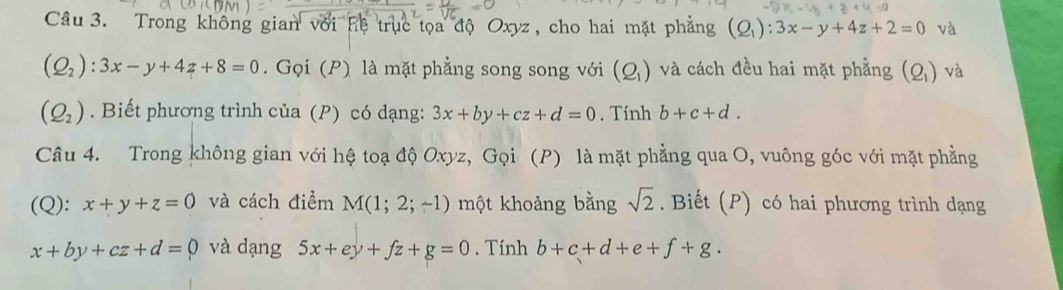 Trong không gian với hệ trục tọa độ Oxyz, cho hai mặt phẳng (Q_1):3x-y+4z+2=0 và
(Q_2):3x-y+4z+8=0. Gọi (P) là mặt phẳng song song với (Q_1) và cách đều hai mặt phẳng (Q_1) và
(Q_2). Biết phương trình của (P) có dạng: 3x+by+cz+d=0. Tính b+c+d. 
Câu 4. Trong không gian với hệ toạ độ Oxyz, Gọi (P) là mặt phẳng qua O, vuông góc với mặt phẳng 
(Q): x+y+z=0 và cách điểm M(1;2;-1) một khoảng bằng sqrt(2). Biết (P) có hai phương trình dạng
x+by+cz+d=0 và dạng 5x+ey+fz+g=0. Tính b+c+d+e+f+g.