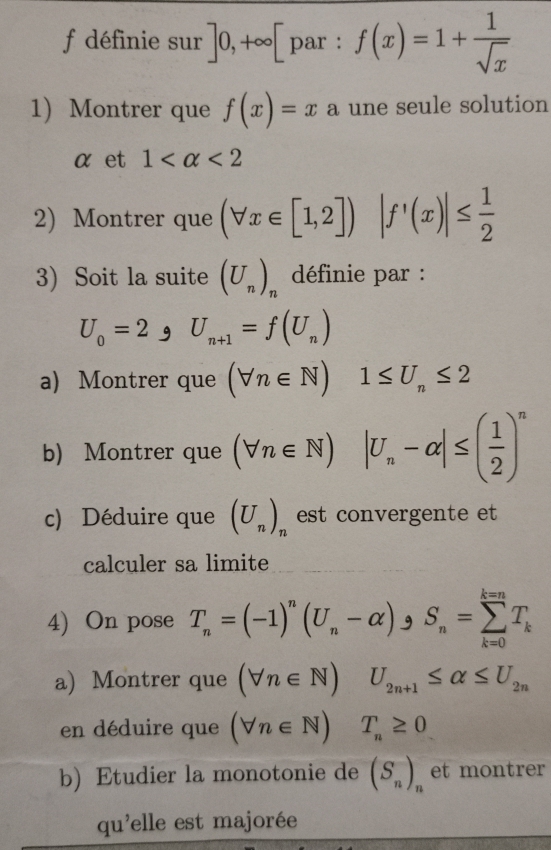 définie sur ]0,+∈fty [ par : f(x)=1+ 1/sqrt(x) 
1 Montrer que f(x)=x a une seule solution
α et 1 <2</tex> 
2) Montrer que (forall x∈ [1,2]) |f'(x)|≤  1/2 
3) Soit la suite (U_n)_n définie par :
U_0=2 9 U_n+1=f(U_n)
a) Montrer que (forall n∈ N) 1≤ U_n≤ 2
b) Montrer que (forall n∈ N)|U_n-alpha |≤ ( 1/2 )^n
c) Déduire que (U_n)_n est convergente et 
calculer sa limite 
4) On pose T_n=(-1)^n(U_n-alpha ) )_9S_n=sumlimits _(k=0)^(k=n)T_k
a) Montrer que (forall n∈ N) U_2n+1≤ alpha ≤ U_2n
en déduire que (forall n∈ N) T_n≥ 0
b) Etudier la monotonie de (S_n)_n et montrer 
qu'elle est majorée