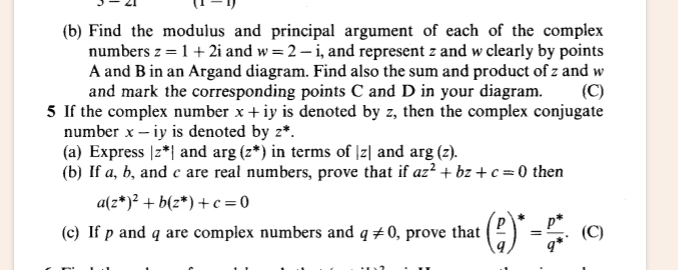 3-2 (1-1) 
(b) Find the modulus and principal argument of each of the complex 
numbers z=1+2i and w=2-i , and represent z and w clearly by points
A and B in an Argand diagram. Find also the sum and product of z and w
and mark the corresponding points C and D in your diagram. (C) 
5 If the complex number x+ ν is denoted by z, then the complex conjugate 
number x - iy is denoted by z^*. 
(a) Express |z^*| and arg(z^*) in terms of |z| and arg(z). 
(b) If a, b, and c are real numbers, prove that if az^2+bz+c=0 then
a(z^*)^2+b(z^*)+c=0
(c) If p and q are complex numbers and q!= 0 , prove that ( p/q )^*= (p^*)/q^* . (C)