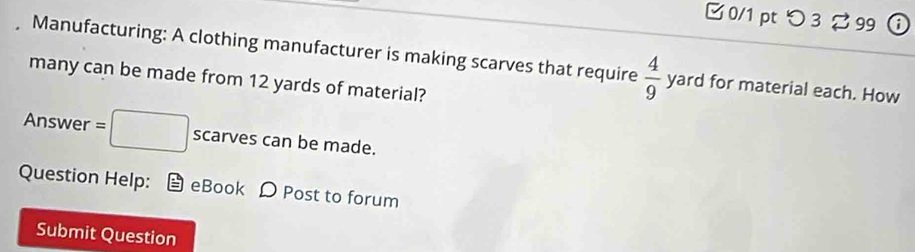 □ 0/1 pt つ 3 % 99 i 
Manufacturing: A clothing manufacturer is making scarves that require  4/9  yard for material each. How 
many can be made from 12 yards of material? 
Answer =□ scarves can be made. 
Question Help: eBook D Post to forum 
Submit Question