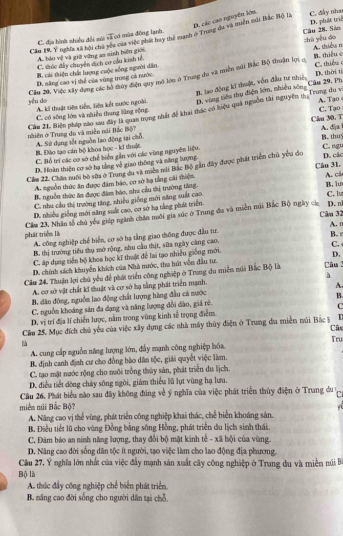 D. các cao nguyên lớn.
D. phát triể
Cầu 19. Ý nghĩa xã hội chú yếu của việc phát huy thế mạnh ở Trung du và miền núi Bắc Bộ là C. đầy nhan
C. địa hình nhiều đồi núi và có mùa đông lạnh.
A. bảo vệ và giữ vững an ninh biên giới. Câu 28. Sản
A. thiếu n
C. thúc đầy chuyển dịch cơ cấu kinh tế. chủ yếu do
B. cải thiện chất lượng cuộc sống người dân.
D. thời ti
Cầu 20. Việc xây dựng các hồ thủy điện quy mô lớn ở Trung du và miền núi Bắc Bộ thuận lợi c B. thiếu c C. thiếu 
D. nâng cao vị thế của vùng trong cả nước.
B. lao động kĩ thuật, vốn đầu tư nhiều
A. kĩ thuật tiên tiến, liên kết nước ngoài. D. vùng tiêu thụ điện lớn, nhiều sông Câu 29. Ph
yếu do A. Tạo
Câu 21. Biện pháp nào sau đây là quan trọng nhất đề khai thác có hiệu quả nguồn tài nguyên thị Trung du v
C. có sông lớn và nhiều thung lũng rộng.
C. Tạo
nhiên ở Trung du và miền núi Bắc Bộ? Câu 30. T
A. Sử dụng tốt nguồn lao động tại chỗ.
B. Đào tạo cán bộ khoa học - kĩ thuật. A. đja B. thuy
C. Bố trí các cơ sở chế biến gần với các vùng nguyên liệu. C. ngu
D. Hoàn thiện cơ sở hạ tầng về giao thông và năng lượng.
Câu 22. Chăn nuôi bò sữa ở Trung du và miền núi Bắc Bộ gần đây được phát triển chủ yếu do D. các
A. nguồn thức ăn được đảm bảo, cơ sở hạ tầng cải thiện. Câu 31.
B. nguồn thức ăn được đảm bảo, nhu cầu thị trường tăng. B. lư A. cá
C. nhu cầu thị trường tăng, nhiều giống mới năng suất cao. C. lư
D. nhiều giống mới năng suất cao, cơ sở hạ tầng phát triển.
Câu 32
Câu 23. Nhân tổ chủ yếu giúp ngành chăn nuôi gia súc ở Trung du và miền núi Bắc Bộ ngày cà D. n
A. n
phát triển là B. r
A. công nghiệp chế biến, cơ sở hạ tằng giao thông được đầu tư.
B. thị trường tiêu thụ mở rộng, nhu cầu thịt, sữa ngày càng cao.
C.
C. áp dụng tiến bộ khoa học kĩ thuật để lai tạo nhiều giống mới.
D.
D. chính sách khuyến khích của Nhà nước, thu hút vốn đầu tư.
Câu 24. Thuận lợi chủ yếu để phát triển công nghiệp ở Trung du miền núi Bắc Bộ là  Câu 3
A. cơ sở vật chất kĩ thuật và cơ sở hạ tầng phát triển mạnh. à
B. dân đông, nguồn lao động chất lượng hàng đầu cả nước A.
C. nguồn khoáng sản đa dạng và năng lượng dồi dào, giá rẻ. B.
D. vị trí địa lí chiến lược, nằm trong vùng kinh tế trọng điểm. C
Câu 25. Mục đích chủ yếu của việc xây dựng các nhà máy thủy điện ở Trung du miền núi Bắc B I
Câu
là
Tru
A. cung cấp nguồn năng lượng lớn, đầy mạnh công nghiệp hóa.
B. định canh định cư cho đồng bào dân tộc, giải quyết việc làm.
C. tạo mặt nước rộng cho nuôi trồng thủy sản, phát triển du lịch.
D. điều tiết dòng chảy sông ngòi, giảm thiểu lũ lụt vùng hạ lưu.
Câu 26. Phát biểu nào sau đây không đúng về ý nghĩa của việc phát triển thủy điện ở Trung du v C
miền núi Bắc Bộ? yề
A. Nâng cao vị thế vùng, phát triển công nghiệp khai thác, chế biến khoáng sản.
B. Điều tiết lũ cho vùng Đồng bằng sông Hồng, phát triển du lịch sinh thái.
C. Đảm bảo an ninh năng lượng, thay đổi bộ mặt kinh tế - xã hội của vùng.
D. Nâng cao đời sống dân tộc ít người, tạo việc làm cho lao động địa phương.
Câu 27. Ý nghĩa lớn nhất của việc đầy mạnh sản xuất cây công nghiệp ở Trung du và miền núi B
Bộ là
A. thúc đầy công nghiệp chế biến phát triển.
B. nâng cao đời sống cho người dân tại chỗ.