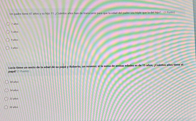 Un padre tiene 47 años y su hijo 11. ¿Cuántos años han de transcurrir para que la edad del padre sea triple que la del hijo? (1 Punto)
7 años
5 años
9 años
3 años
Lucía tiene un sexto de la edad de su papá y Roberto, un noveno; si la suma de ambas edades es de 15 años, ¿Cuántos años tiene el
papá? (1 Punto)
60 años
54 años
33 años
30 años