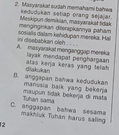 Masyarakat sudah memahami bahwa
kedudukan setiap orang sejajar.
Meskipun demikian, masyarakat tidak
menginginkan diterapkannya paham
sosialis dalam kehidupan mereka. Hal
ini disebabkan oleh . . . .
A. masyarakat menganggap mereka
layak mendapat penghargaan
atas kerja keras yang telah 
dilakukan
B. anggapan bahwa kedudukan
manusia baik yang bekerja
maupun tidak bekerja di mata
Tuhan sama
C. anggapan bahwa sesama
makhluk Tuhan harus saling
12