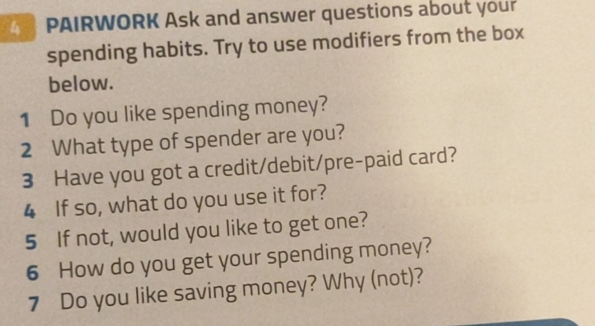 PAIRWORK Ask and answer questions about your 
spending habits. Try to use modifiers from the box 
below. 
1 Do you like spending money? 
2 What type of spender are you? 
3 Have you got a credit/debit/pre-paid card? 
4 If so, what do you use it for? 
5 If not, would you like to get one? 
6 How do you get your spending money? 
7 Do you like saving money? Why (not)?