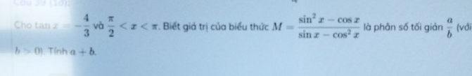 Cầu 39 (10): 
Cho tan x=- 4/3  và  π /2  . Biết giá trị của biểu thức M= (sin^2x-cos x)/sin x-cos^2x  là phân số tối giản  a/b  (với
b>0) Tính a+b.