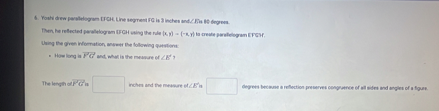 Yoshi drew parallelogram EFGH. Line segment FG is 3 inches an d∠ Eis 80 degrees. 
Then, he reflected parallelogram EFGH using the rule (x,y)to (-x,y) to create parallelogram E'F'G'H'. 
Using the given information, answer the following questions: 
How long is vector F'G' and, what is the measure of ∠ E' ? 
The length of overline tF'G' e □ inches and the measure of ∠ E' is □ degrees because a reflection preserves congruence of all sides and angles of a figure.