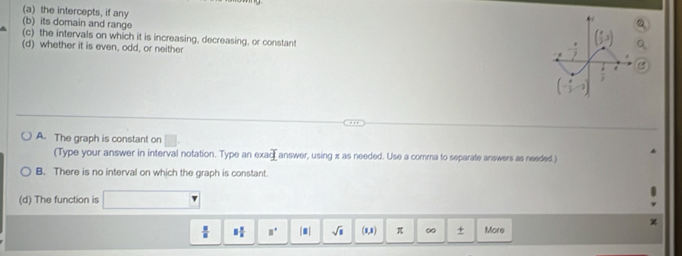 the intercepts, if any
(b) its domain and range
(c) the intervals on which it is increasing, decreasing, or constant
(d) whether it is even, odd, or neither
A. The graph is constant on □
(Type your answer in interval notation. Type an exa _  answer, using x as needed. Use a comma to separate answers as needed.)
B. There is no interval on which the graph is constant.
(d) The function is
 □ /□   □  □ /□   □° |□ | sqrt(□ ) (1,1) π ∞ More