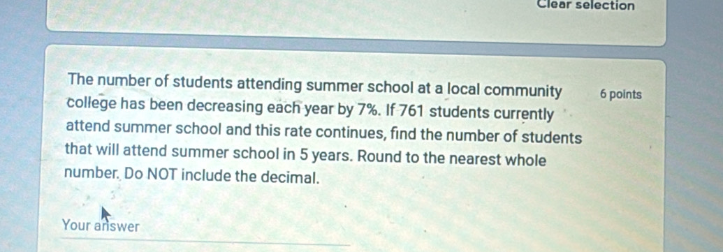 Clear selection 
The number of students attending summer school at a local community 6 points 
college has been decreasing each year by 7%. If 761 students currently 
attend summer school and this rate continues, find the number of students 
that will attend summer school in 5 years. Round to the nearest whole 
number. Do NOT include the decimal. 
Your answer