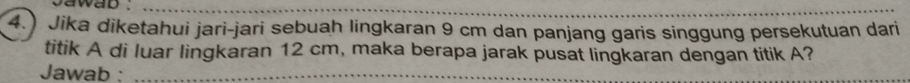 cawad ._ 
4. Jika diketahui jari-jari sebuah lingkaran 9 cm dan panjang garis singgung persekutuan dari 
titik A di luar lingkaran 12 cm, maka berapa jarak pusat lingkaran dengan titik A? 
Jawab :_