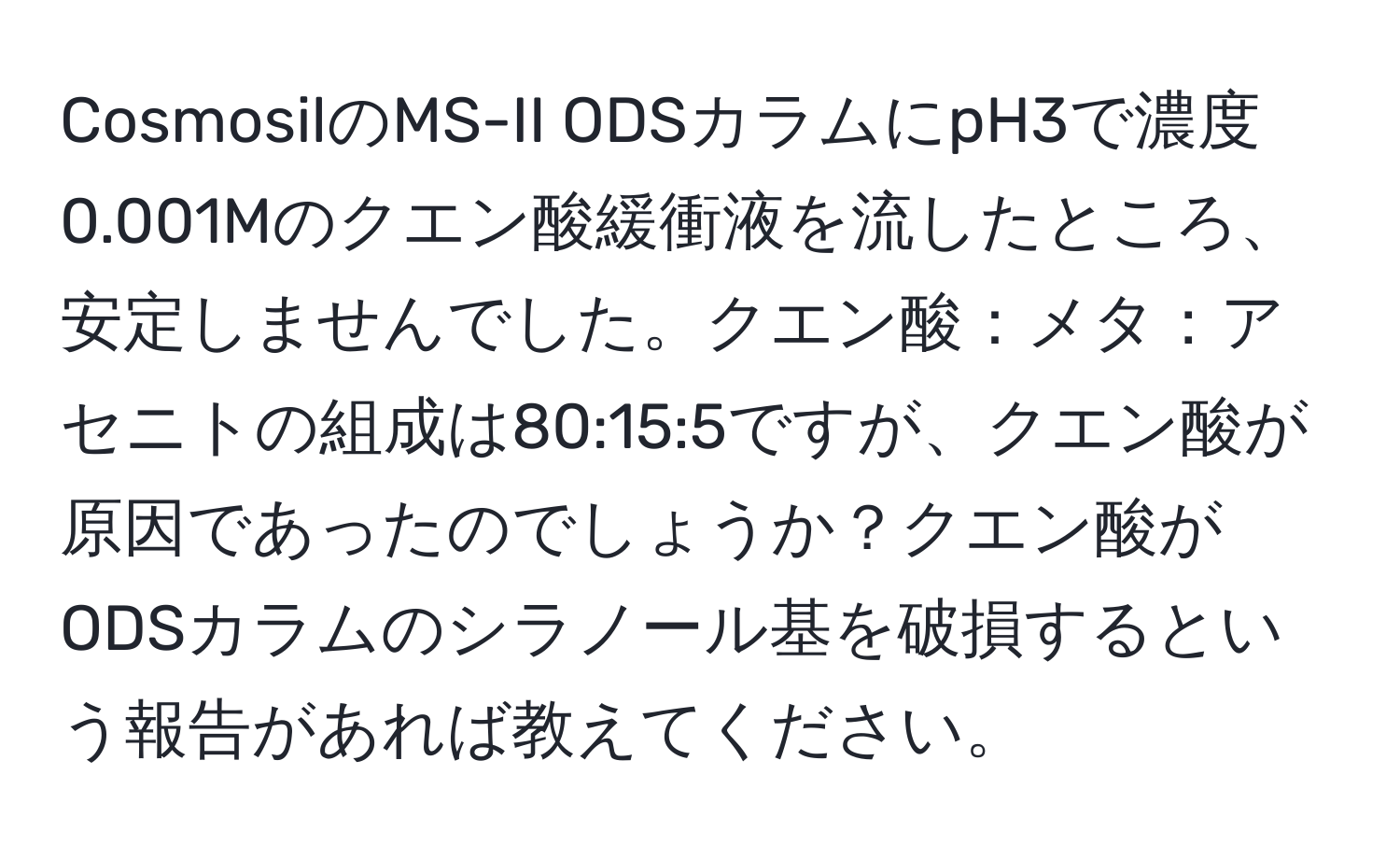 CosmosilのMS-II ODSカラムにpH3で濃度0.001Mのクエン酸緩衝液を流したところ、安定しませんでした。クエン酸：メタ：アセニトの組成は80:15:5ですが、クエン酸が原因であったのでしょうか？クエン酸がODSカラムのシラノール基を破損するという報告があれば教えてください。