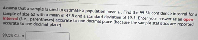 Assume that a sample is used to estimate a population mean μ. Find the 99.5% confidence interval for a 
sample of size 62 with a mean of 47.5 and a standard deviation of 19.3. Enter your answer as an open- 
interval (í.e., parentheses) accurate to one decimal place (because the sample statistics are reported 
accurate to one decimal place).
99.5% C.I.=□