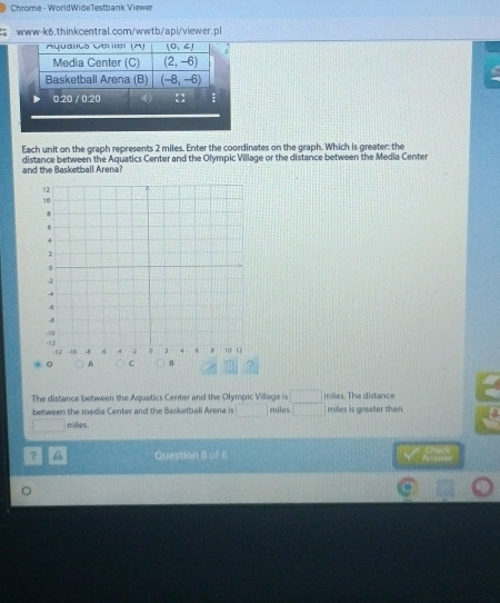 Chrome - WorldWideTestbank Viewer 
www-k6.thinkcentral.com/wwtb/api/viewer.pl 
Aqualto Oeniei (A) (0,∠ )
Media Center (C) (2,-6)
Basketball Arena (B) (-8,-6)
0.20 / 0:20
Each unit on the graph represents 2 miles. Enter the coordinates on the graph. Which is greater: the 
and the Basketball Arena? distance between the Aquatics Center and the Olympic Village or the distance between the Media Center 
The distance between the Aquatics Center and the Olympic Village is 1 □ miles. The distance 
between the media Center and the Basketball Arena is miles. □  ||| miles is greater then
miles. 
? A Question 8 of 8 
。