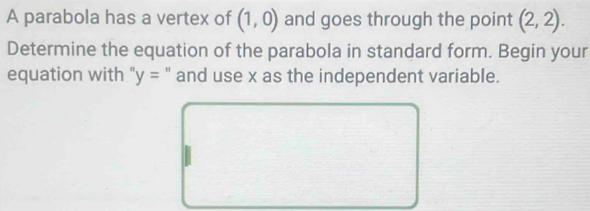 A parabola has a vertex of (1,0) and goes through the point (2,2). 
Determine the equation of the parabola in standard form. Begin your 
equation with " y= " and use x as the independent variable.