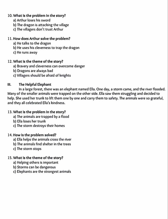 What is the problem in the story?
a) Arthur loses his sword
b) The dragon is attacking the village
c) The villagers don't trust Arthur
11. How does Arthur solve the problem?
a) He talks to the dragon
b) He uses his cleverness to trap the dragon
c) He runs away
12. What is the theme of the story?
a) Bravery and cleverness can overcome danger
b) Dragons are always bad
c) Villagers should be afraid of knights
III. The Helpful Elephant
In a large forest, there was an elephant named Ella. One day, a storm came, and the river flooded.
Many of the smaller animals were trapped on the other side. Ella saw them struggling and decided to
help. She used her trunk to lift them one by one and carry them to safety. The animals were so grateful,
and they all celebrated Ella’s kindness.
13. What is the problem in the story?
a) The animals are trapped by a flood
b) Ella loses her trunk
c) The storm destroys their homes
14. How is the problem solved?
a) Ella helps the animals cross the river
b) The animals find shelter in the trees
c) The storm stops
15. What is the theme of the story?
a) Helping others is important
b) Storms can be dangerous
c) Elephants are the strongest animals