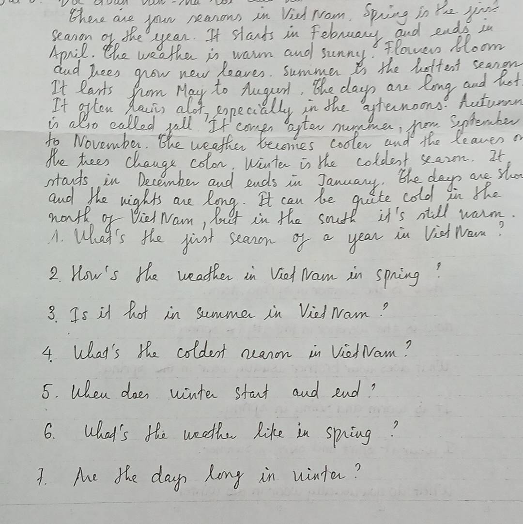 there are your neasous in Vish room. Spring in Yhe you? 
seanon of the year. It stands in Felruary and eads in 
April. the weather is warm and sunny? flower bloom 
dnd Tees grow new leaves. summer is the bottent seanon 
It Rarts from May to Aug, the days ane long and hot 
It often hlavrs alof popecially in the aternoons? Autumnn 
is also called yell. If congs after nunme, yow sptember 
to November. the weather becomes cooler and the leaves o 
the teen change colon, Wante is the coldent seazn. It 
stands, in December and ends in January. the day are sho 
and the nights are Rong. It can be qite cold in the 
wonth of Diet Nam, lo et in the soufl it's till warm. 
A. What's the just seanon of a year in Viet nom? 
2. How's the weather in Viet Nam in spring? 
3. Is it hot in summer in Vied Nam? 
4. What's the coldent neanon in VietNam? 
5. When does winter start and end? 
6. What's the weeth like in spiing? 
7. Me the day long in winter?