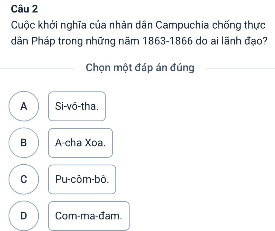 Cuộc khởi nghĩa của nhân dân Campuchia chống thực
dân Pháp trong những năm 1863-1866 do ai lãnh đạo?
Chọn một đáp án đúng
A Si-vô-tha.
B A-cha Xoa.
C Pu-côm-bô.
D Com-ma-đam.